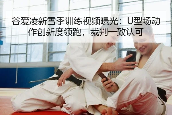 谷爱凌新雪季训练视频曝光：U型场动作创新度领跑，裁判一致认可