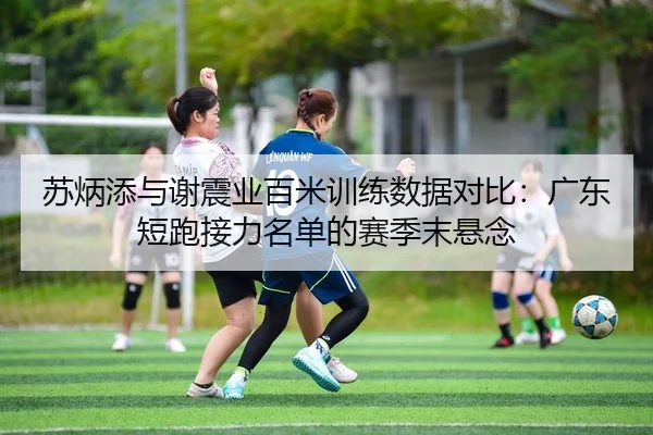 苏炳添与谢震业百米训练数据对比：广东短跑接力名单的赛季末悬念